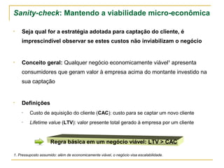 Sanity-check: Mantendo a viabilidade micro-econômica

•   Seja qual for a estratégia adotada para captação do cliente, é
    imprescindível observar se estes custos não inviabilizam o negócio


•   Conceito geral: Qualquer negócio economicamente viável¹ apresenta
    consumidores que geram valor à empresa acima do montante investido na
    sua captação


•   Definições
    •    Custo de aquisição do cliente (CAC): custo para se captar um novo cliente
    •    Lifetime value (LTV): valor presente total gerado à empresa por um cliente


                     Regra básica em um negócio viável: LTV > CAC

1. Pressuposto assumido: além de economicamente viável, o negócio visa escalabilidade.
 