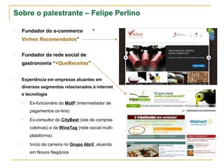 Sobre o palestrante – Felipe Perlino

•   Fundador do e-commerce
    “Vinhos Recomendados”


•   Fundador da rede social de
    gastronomia “+QueReceitas”


•   Experiência em empresas atuantes em
    diversos segmentos relacionados à internet
    e tecnologia

    •   Ex-funcionário do MoIP (intermediador de
        pagamentos on-line)

    •   Ex-consultor do CityBest (site de compras
        coletivas) e da WineTag (rede social multi-
        plataforma)

    •   Início da carreira no Grupo Abril, atuando
        em Novos Negócios
 