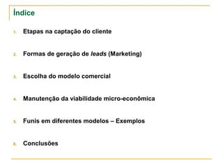 Índice

1. Etapas na captação do cliente


2. Formas de geração de leads (Marketing)


3. Escolha do modelo comercial


4. Manutenção da viabilidade micro-econômica


5. Funis em diferentes modelos – Exemplos


6. Conclusões
 