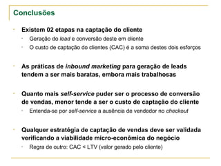 Conclusões

• Existem 02 etapas na captação do cliente
  •   Geração do lead e conversão deste em cliente
  •   O custo de captação do clientes (CAC) é a soma destes dois esforços


• As práticas de inbound marketing para geração de leads
  tendem a ser mais baratas, embora mais trabalhosas


• Quanto mais self-service puder ser o processo de conversão
  de vendas, menor tende a ser o custo de captação do cliente
  •   Entenda-se por self-service a ausência de vendedor no checkout


• Qualquer estratégia de captação de vendas deve ser validada
  verificando a viabilidade micro-econômica do negócio
  •   Regra de ouro: CAC < LTV (valor gerado pelo cliente)
 