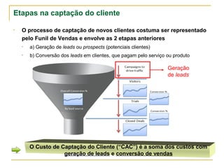 Etapas na captação do cliente

•   O processo de captação de novos clientes costuma ser representado
    pelo Funil de Vendas e envolve as 2 etapas anteriores
    •   a) Geração de leads ou prospects (potenciais clientes)
    •   b) Conversão dos leads em clientes, que pagam pelo serviço ou produto

                                                                   Geração
                                                                   de leads




        O Custo de Captação do Cliente (“CAC”) é a soma dos custos com
                    geração de leads e conversão de vendas
 