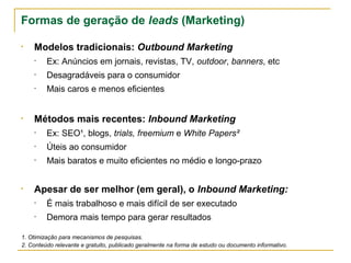 Formas de geração de leads (Marketing)

• Modelos tradicionais: Outbound Marketing
    •    Ex: Anúncios em jornais, revistas, TV, outdoor, banners, etc
    •    Desagradáveis para o consumidor
    •    Mais caros e menos eficientes


• Métodos mais recentes: Inbound Marketing
    •    Ex: SEO¹, blogs, trials, freemium e White Papers²
    •    Úteis ao consumidor
    •    Mais baratos e muito eficientes no médio e longo-prazo


• Apesar de ser melhor (em geral), o Inbound Marketing:
    •    É mais trabalhoso e mais difícil de ser executado
    •    Demora mais tempo para gerar resultados

1. Otimização para mecanismos de pesquisas.
2. Conteúdo relevante e gratuito, publicado geralmente na forma de estudo ou documento informativo.
 