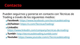 Contacto
Pueden seguirnos y ponerse en contacto con Técnicas de
Trading a través de los siguientes medios:
▪Facebook: https://www.facebook.com/tecnicasdetrading
▪(X)Twitter: https://x.com/TecnicasTrading/
▪Linkedin:
https://www.linkedin.com/company/tecnicas-de-trading
▪Tumblr: http://tecnicasdetrading.tumblr.com/
▪Youtube: https://www.youtube.com/c/Tecnicasdetrading
 