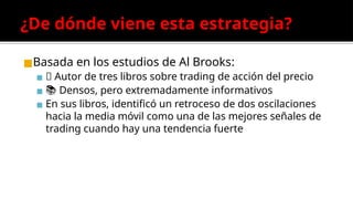 ¿De dónde viene esta estrategia?
◼Basada en los estudios de Al Brooks:
▪ 🧠 Autor de tres libros sobre trading de acción del precio
▪ 📚 Densos, pero extremadamente informativos
▪ En sus libros, identificó un retroceso de dos oscilaciones
hacia la media móvil como una de las mejores señales de
trading cuando hay una tendencia fuerte
 