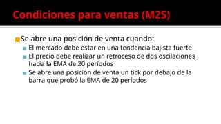 Condiciones para ventas (M2S)
◼Se abre una posición de venta cuando:
▪ El mercado debe estar en una tendencia bajista fuerte
▪ El precio debe realizar un retroceso de dos oscilaciones
hacia la EMA de 20 períodos
▪ Se abre una posición de venta un tick por debajo de la
barra que probó la EMA de 20 períodos
 