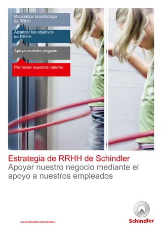 Materializar la Estrategia
de RRHH 
 
 
Alcanzar los objetivos
de RRHH
 
 
 
Apoyar nuestro negocio
 
 
 
 
Promover nuestros valores
 
 
 
 
 
 
 
 
 
 
 
 
 
 
 
 
 
 
 
 
 
 
 
 
 
 
 
 
 
 
 
Estrategia de RRHH de Schindler
Apoyar nuestro negocio mediante el
apoyo a nuestros empleados 
 
 
 
 
 
 
 
www.schindler.com/careers
 