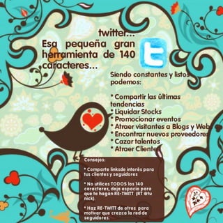 Twitter: Esa pequeña gran herramienta de 140 caracteres Siendo constantes y listos podemos: -Compartir las últimas tendencias -Liquidar Stocks - Promocionar eventos -Atraer visitantes a nuestros Blogs y sitios web -Encontrar nuevos proveedores -Cazar talentos -Atraer Clientes Consejos: -Comparte links de interés para tus clientes y seguidores -No utilices todos los 140 caracteres, deja espacio para que te hagan re-Twitt -Haz RE-Twitt de otros para motivar que te sigan 