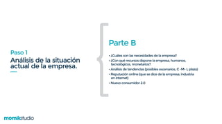 Análisis de la situación
actual de la empresa.
Paso 1
Parte B
• ¿Cuáles son las necesidades de la empresa?
• ¿Con qué recursos dispone la empresa, humanos,
tecnológicos, monetarios?
• Análisis de tendencias (posibles escenarios, C -M- L plazo)
• Reputación online (que se dice de la empresa, industria
en internet)
• Nuevo consumidor 2.0
{
 