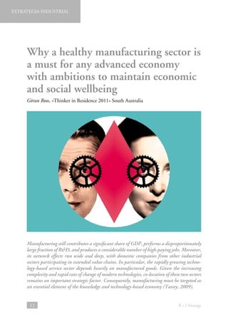 ESTRATEGIA INDUSTRIAL

Why a healthy manufacturing sector is
a must for any advanced economy
with ambitions to maintain economic
and social wellbeing
Göran Roos, «Thinker in Residence 2011» South Australia

Manufacturing still contributes a significant share of GDP, performs a disproportionately
large fraction of RD, and produces a considerable number of high-paying jobs. Moreover,
its network effects run wide and deep, with domestic companies from other industrial
sectors participating in extended value chains. In particular, the rapidly growing technology-based service sector depends heavily on manufactured goods. Given the increasing
complexity and rapid rate of change of modern technologies, co-location of these two sectors
remains an important strategic factor. Consequently, manufacturing must be targeted as
an essential element of the knowledge and technology-based economy (Tassey, 2009).

12

B + I Strategy

 