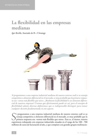 ESTRATEGIA INDUSTRIAL

La flexibilidad en las empresas
medianas
Igor Revilla, Asociado de B + I Strategy

Si preguntamos a una empresa industrial mediana de nuestro entorno cuál es su ventaja
competitiva o elemento diferencial en el mercado, es muy probable que la primera respuesta sea: «somos más flexibles que otros». ¿Realmente la flexibilidad es un elemento diferencial de nuestras empresas? Creemos que efectivamente puede ser así, pero el concepto de
flexibilidad admite diversas definiciones que es indispensable distinguir para tomar
cualquier decisión fundamentada en este aspecto.

S

i preguntamos a una empresa industrial mediana de nuestro entorno cuál es su
ventaja competitiva o elemento diferencial en el mercado, es muy probable que la
primera respuesta sea: «somos más flexibles que otros». Esta es, al menos, nuestra
experiencia trabajando con empresas industriales situadas en el rango de los 100 - 700
millones de euros de facturación al año, y que compiten con grandes grupos multinacio-

22

B + I Strategy

 