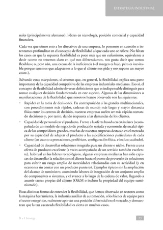 ESTRATEGIA INDUSTRIAL

nales (principalmente alemanes), líderes en tecnología, posición comercial y capacidad
financiera.
Cada vez que oímos esto a los directivos de una empresa, lo ponemos en cuestión e intentamos profundizar en el concepto de flexibilidad al que cada uno se refiere. No faltan
los casos en que la supuesta flexibilidad es poco más que un eufemismo, equivalente a
decir «como no tenemos claro en qué nos diferenciamos, nos gusta decir que somos
flexibles»; o, peor aún, una excusa de la ineficiencia («el margen es bajo, pero es inevitable porque tenemos que adaptarnos a lo que el cliente nos pide y eso supone un mayor
coste»).
Salvando estas excepciones, sí creemos que, en general, la flexibilidad explica una parte
importante de la capacidad competitiva de las empresas industriales medianas. Eso sí, el
concepto de flexibilidad admite diversas definiciones que es indispensable distinguir para
tomar cualquier decisión fundamentada en este aspecto. Algunas de las dimensiones o
manifestaciones de la flexibilidad que nosotros hemos observado son las siguientes:
• 
Rapidez en la toma de decisiones. En contraposición a las grandes multinacionales,
con procedimientos más rígidos, cadenas de mando más largas y mayor distancia
física entre los centros de decisión, nuestras empresas suelen ser más rápidas tomando decisiones y, por tanto, dando respuesta a las demandas de los clientes.
• Capacidad de personalizar el producto. Frente a la oferta basada en estándares (acompañada de un modelo de negocio de producción seriada y economías de escala) típica de los competidores grandes, muchas de nuestras empresas destacan en el mercado
por su capacidad de adaptar el producto a las especificaciones particulares de cada
cliente (en cuanto a prestaciones, periféricos, configuración física, e incluso acabado).
• Capacidad de desarrollar soluciones integrales para un cliente o nicho. Frente a una
oferta de producto excelente (a veces acompañado de un servicio también excelente), habitual en los líderes tecnológicos, algunas empresas medianas han sido capaces de desarrollar la relación con el cliente hasta el punto de proveerle de soluciones
para cubrir un rango amplio de necesidades relacionadas con su actividad (y en
ocasiones sin contar con un producto puntero). Ejemplos típicos son la ampliación
del alcance de suministro, asumiendo labores de integración de un conjunto amplio
de componentes o sistemas, y el avance a lo largo de la cadena de valor, llegando a
asumir tareas propias del cliente (OM o incluso la propiedad del equipo suministrado).
Estas distintas formas de entender la flexibilidad, que hemos observado en sectores como
la máquina herramienta, la industria auxiliar de automoción, o los bienes de equipo para
el sector energético, realmente aportan una posición diferencial en el mercado, y demuestran que la tan cacareada flexibilidad es cierta en muchos casos.

B + I Strategy

23

 