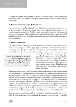 ESTRATEGIA INDUSTRIAL

Con todo lo anterior, nos atrevemos a dar cuatro recomendaciones a todas aquellas empresas que crean que la flexibilidad es o podría ser uno de sus elementos diferenciales en
el mercado:
1.  Profundizar en el concepto de flexibilidad
Hemos visto que la flexibilidad puede tener significados sustancialmente distintos, por
lo que como punto de partida es importante comprender adecuadamente en qué se
concreta en cada caso. ¿Somos flexibles porque tomamos las decisiones más rápido que
nuestros competidores? ¿O porque adaptamos nuestra oferta a lo que pide el cliente? ¿O
simplemente decimos que somos flexibles porque no tenemos claro cuál es nuestra ventaja competitiva?
2.  Conocer el mercado
Un debate habitual es hasta qué punto la flexibilidad es valorada por los clientes o más
bien un requisito para competir. ¿Qué tipo de flexibilidad valoran nuestros clientes?
¿Están dispuestos a pagar por ella? ¿Es un criterio de decisión prioritario a la hora de
tomar la decisión de compra? Dentro de una misma empresa lo normal es que convivan
puntos de vista diferentes a este respecto. Comercial suele alegar que sin esa flexibilidad no
«El concepto de flexibilidad admite
se lograrían los contratos, mientras que Producdiversas definiciones que es
ción no encuentra motivos suficientes para tanindispensable distinguir para tomar
tas modificaciones sobre el producto que la emcualquier decisión fundamentada
presa domina, y, en el medio, el área Financiera
en este aspecto.»
busca soluciones para mejorar los márgenes o
reducir los riesgos.
También resulta de interés investigar cómo están saliendo al mercado los distintos grupos
de competidores. Es probable encontrar un conjunto de competidores con ofertas relativamente rígidas (sobre todo, los líderes tecnológicos europeos, norteamericanos o japoneses, pero también los competidores de bajo coste que no disponen de capacidades
para flexibilizar su oferta) y con un grupo de competidores medianos, normalmente
europeos, con una mayor capacidad de personalización. Pero, evidentemente, cada sector,
segmento de mercado y producto presenta sus particularidades, y es posible toparse con
un fabricante chino avanzado con capacidades de ingeniería desarrolladas, un alemán o
norteamericano especialista de nicho y excelente en atender todas las necesidades del
cliente, o un coreano tecnológicamente avanzado y capaz de cierta flexibilización.
En este punto resulta indispensable la amplitud de miras. Por ejemplo, ¿ese competidor de gran tamaño que hemos calificado de rígido, se comporta igual en todos los

24

B + I Strategy

 