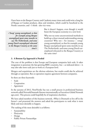 INTERNACIONALIZACIÓN

I have been to the Basque Country and Catalonia many times and could write a long list
of Basque or Catalan products, ideas and mindsets, which could be beneficial to the
Nordic countries, and – I think - also vice versa.
«‘Swap’ young unemployed, so that
for example young Basque
unemployed spent some months in
say The Netherlands, and some
young Dutch unemployed relocated
to the Basque Country at the same
time?»

But it doesn’t happen, even though it would
boost the European economy to a new level.
Why not try some unconventional methods to
build up a closer mutual understanding among
countries? Why not – for instance – «swap»
young unemployed, so that for example young
Basque unemployed spent some months in say
The Netherlands, and some young Dutch unemployed relocated to the Basque Country at
the same time?

3.  A Bottom-Up Approach is Needed
The core of the problem is that Europe and European companies lack scale. It takes
integration to penetrate the fast-growing BRIC-countries, but – as indicated above – it
may also take more scale just to work at a European level.
Mergers and acquisitions are the obvious solutions, but results could also be achieved
through co-operation. But co-operation requires agreement between companies.
So there are three keywords:
• Scale
• Cooperation
• Agreement
In the autumn of 2012, NextNordic has run a small process in professional business
network called NetværkDanmark (known internationally as Executives Global Network
egn.com). This process could hopefully be of inspiration elsewhere.
We have asked members of this business network, «What is Denmark to live off in the
future?» and presented the answers and asked the participants to rank what is most
likely and most desirable to happen.
The ranking of the most desirable is as follows:
• Sustainability
• Flexicurity
• Design
• 
Public Private Partnerships

34

B + I Strategy

 