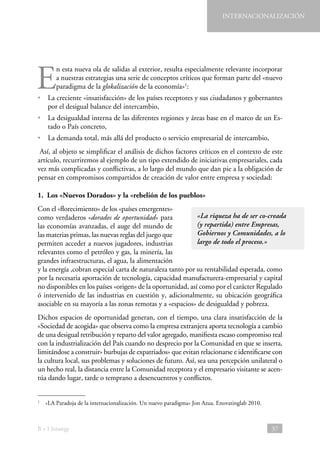 INTERNACIONALIZACIÓN

E

n esta nueva ola de salidas al exterior, resulta especialmente relevante incorporar
a nuestras estrategias una serie de conceptos críticos que forman parte del «nuevo
paradigma de la glokalización de la economía»1:

•  creciente «insatisfacción» de los países receptores y sus ciudadanos y gobernantes
La
por el desigual balance del intercambio,
•  desigualdad interna de las diferentes regiones y áreas base en el marco de un EsLa
tado o País concreto,
•  demanda total, más allá del producto o servicio empresarial de intercambio,
La
Así, al objeto se simplificar el análisis de dichos factores críticos en el contexto de este
artículo, recurriremos al ejemplo de un tipo extendido de iniciativas empresariales, cada
vez más complicadas y conflictivas, a lo largo del mundo que dan pie a la obligación de
pensar en compromisos compartidos de creación de valor entre empresa y sociedad:
1.  Los «Nuevos Dorados» y la «rebelión de los pueblos»
Con el «florecimiento» de los «países emergentes»
«La riqueza ha de ser co-creada
como verdaderos «dorados de oportunidad» para
(y repartida) entre Empresas,
las economías avanzadas, el auge del mundo de
Gobiernos y Comunidades, a lo
las materias primas, las nuevas reglas del juego que
largo de todo el proceso.»
permiten acceder a nuevos jugadores, industrias
relevantes como el petróleo y gas, la minería, las
grandes infraestructuras, el agua, la alimentación
y la energía ,cobran especial carta de naturaleza tanto por su rentabilidad esperada, como
por la necesaria aportación de tecnología, capacidad manufacturera-empresarial y capital
no disponibles en los países «origen» de la oportunidad, así como por el carácter Regulado
ó intervenido de las industrias en cuestión y, adicionalmente, su ubicación geográfica
asociable en su mayoría a las zonas remotas y a «espacios» de desigualdad y pobreza.
Dichos espacios de oportunidad generan, con el tiempo, una clara insatisfacción de la
«Sociedad de acogida» que observa como la empresa extranjera aporta tecnología a cambio
de una desigual retribución y reparto del valor agregado, manifiesta escaso compromiso real
con la industrialización del País cuando no desprecio por la Comunidad en que se inserta,
limitándose a construir» burbujas de expatriados» que evitan relacionarse e identificarse con
la cultura local, sus problemas y soluciones de futuro. Así, sea una percepción unilateral o
un hecho real, la distancia entre la Comunidad receptora y el empresario visitante se acentúa dando lugar, tarde o temprano a desencuentros y conflictos.
  «LA Paradoja de la internacionalización. Un nuevo paradigma» Jon Azua. Enovatinglab 2010.

1

B + I Strategy

37

 