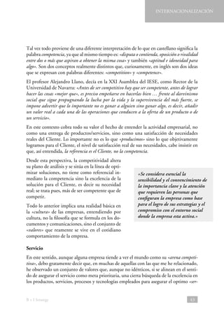 INTERNACIONALIZACIÓN

Tal vez todo proviene de una diferente interpretación de lo que en castellano significa la
palabra competencia, ya que al mismo tiempo es: «disputa o contienda, oposición o rivalidad
entre dos o más que aspiran a obtener la misma cosa» y también «aptitud e idoneidad para
algo». Son dos conceptos realmente distintos que, curiosamente, en inglés son dos ideas
que se expresan con palabras diferentes: «competition» y «competence».
El profesor Alejandro Llano, decía en la XXI Asamblea del IESE, como Rector de la
Universidad de Navarra: «Antes de ser competitivo hay que ser competente, antes de lograr
hacer las cosas «mejor que», es preciso empeñarse en hacerlas bien … frente al darvinismo
social que sigue propugnando la lucha por la vida y la supervivencia del más fuerte, se
impone advertir que lo importante no es ganar a alguien sino ganar algo, es decir, añadir
un valor real a cada una de las operaciones que conducen a la oferta de un producto o de
un servicio».
En este contexto cobra todo su valor el hecho de entender la actividad empresarial, no
como una entrega de productos/servicios, sino como una satisfacción de necesidades
reales del Cliente. Lo importante no es lo que «producimos» sino lo que objetivamente
logramos para el Cliente, el nivel de satisfacción real de sus necesidades, cabe insistir en
que, así entendida, la referencia es el Cliente, no la competencia.
Desde esta perspectiva, la competitividad altera
su plano de análisis y se sitúa en la línea de optimizar soluciones, no tiene como referencial inmediato la competencia sino la excelencia de la
solución para el Cliente, es decir su necesidad
real; se trata pues, más de ser competente que de
competir.
Todo lo anterior implica una realidad básica en
la «cultura» de las empresas, entendiendo por
cultura, no la filosofía que se formula en los documentos y comunicaciones, sino el conjunto de
«valores» que reamente se vive en el cotidiano
comportamiento de la empresa.

«Se considera esencial la
sensibilidad y el convencimiento de
la importancia clave y la atención
que requieren las personas que
configuran la empresa como base
para el logro de sus estrategias y el
compromiso con el entorno social
donde la empresa esta activa.»

Servicio
En este sentido, aunque alguna empresa tiende a ver el mundo como su «arena competitiva», debo gratamente decir que, en muchas de aquellas con las que me he relacionado,
he observado un conjunto de valores que, aunque no idénticos, si se alinean en el sentido de asegurar el servicio como meta prioritaria, una cierta búsqueda de la excelencia en
los productos, servicios, procesos y tecnologías empleados para asegurar el optimo «ser-

B + I Strategy

43

 