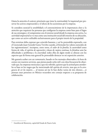 INTERNACIONALIZACIÓN

Llama la atención el carácter prioritario que tiene la continuidad, la inquietud por preservar los activos empresariales y el afecto de los accionistas por la empresa.
Se considera esencial la sensibilidad y el convencimiento de la importancia clave y la
atención que requieren las personas que configuran la empresa como base para el logro
de sus estrategias y el compromiso con el entorno social donde la empresa esta activa. La
actividad empresarial se ve mas como una institución social del entorno de su ubicación,
que como un activo utilizable exclusivamente para el propio interés de la propiedad.
Para terminar debo expresar que coincido bastante, y así he pretendido expresarlo, con
el Licenciado Juan Gerardo Garza Treviño cuando, al formular los valores esenciales de
los regiomontanos2, incorpora, entre otros, el valor de la familia, la austeridad como
forma de vida, el espíritu de superación y deseo de mejora continua, la fortaleza ante las
dificultades y problemas y la sinceridad, todos ellos de algún modo se alinean con los
aspectos que de forma mas general he pretendido destacar en mi exposición anterior.
Me gustaría acabar con un comentario, basado en los mensajes observados a la hora de
contar con nuestros servicios, que pienso puede serles útil: con clara frecuencia he observado que, las empresas mexicanas a que me referido, quieren que la actitud para atenderles se base en los rasgos que he mencionado del espíritu de servicio, mas que en la arrogancia de ser los mejores…. al menos así me lo han dicho varios de mis clientes….si
piensan estar presentes en México recuerden este consejo respecto a su propuesta de
colaboración.

  Gentilicio de Monterrey, capital del Estado de Nuevo León

2

B + I Strategy

45

 