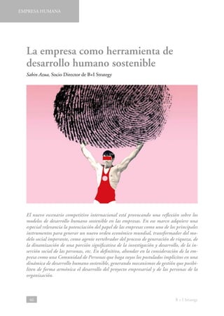 EMPRESA HUMANA

La empresa como herramienta de
desarrollo humano sostenible
Sabin Azua, Socio Director de B+I Strategy

El nuevo escenario competitivo internacional está provocando una reflexión sobre los
modelos de desarrollo humano sostenible en las empresas. En ese marco adquiere una
especial relevancia la potenciación del papel de las empresas como uno de los principales
instrumentos para generar un nuevo orden económico mundial, transformador del modelo social imperante, como agente vertebrador del proceso de generación de riqueza, de
la dinamización de una porción significativa de la investigación y desarrollo, de la inserción social de las personas, etc. En definitiva, ahondar en la consideración de la empresa como una Comunidad de Personas que haga suyos los postulados implícitos en una
dinámica de desarrollo humano sostenible, generando mecanismos de gestión que posibiliten de forma armónica el desarrollo del proyecto empresarial y de las personas de la
organización.

46

B + I Strategy

 