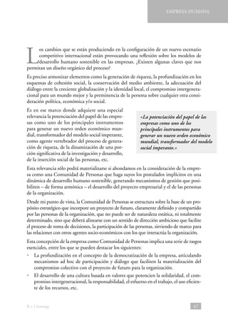 EMPRESA HUMANA

L

os cambios que se están produciendo en la configuración de un nuevo escenario
competitivo internacional están provocando una reflexión sobre los modelos de
desarrollo humano sostenible en las empresas. ¿Existen algunas claves que nos
permitan un diseño orgánico del proceso?
Es preciso armonizar elementos como la generación de riqueza, la profundización en los
esquemas de cohesión social, la conservación del medio ambiente, la adecuación del
diálogo entre la creciente globalización y la identidad local, el compromiso intergeneracional para un mundo mejor y la preminencia de la persona sobre cualquier otra consideración política, económica y/o social.
Es en ese marco donde adquiere una especial
relevancia la potenciación del papel de las empresas como uno de los principales instrumentos
para generar un nuevo orden económico mundial, transformador del modelo social imperante,
como agente vertebrador del proceso de generación de riqueza, de la dinamización de una porción significativa de la investigación y desarrollo,
de la inserción social de las personas, etc.

«La potenciación del papel de las
empresas como uno de los
principales instrumentos para
generar un nuevo orden económico
mundial, transformador del modelo
social imperante.»

Esta relevancia sólo podrá materializarse si ahondamos en la consideración de la empresa como una Comunidad de Personas que haga suyos los postulados implícitos en una
dinámica de desarrollo humano sostenible, generando mecanismos de gestión que posibiliten – de forma armónica – el desarrollo del proyecto empresarial y el de las personas
de la organización.
Desde mi punto de vista, la Comunidad de Personas se estructura sobre la base de un propósito estratégico que incorpore un proyecto de futuro, claramente definido y compartido
por las personas de la organización, que no puede ser de naturaleza estática, ni totalmente
determinado, sino que deberá alinearse con un sentido de dirección ambicioso que facilite
el proceso de toma de decisiones, la participación de las personas, sirviendo de marco para
las relaciones con otros agentes socio-económicos con los que interactúa la organización.
Esta concepción de la empresa como Comunidad de Personas implica una serie de rasgos
esenciales, entre los que se pueden destacar los siguientes:
•  profundización en el concepto de la democratización de la empresa, articulando
La
mecanismos ad hoc de participación y diálogo que faciliten la materialización del
compromiso colectivo con el proyecto de futuro para la organización.
•  desarrollo de una cultura basada en valores que potencien la solidaridad, el comEl
promiso intergeneracional, la responsabilidad, el esfuerzo en el trabajo, el uso eficiente de los recursos, etc.

B + I Strategy

47

 