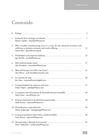 ESTRATEGIA

Contenido
0.	Prólogo . . . . . . . . . . . . . . . . . . . . . . . . . . . . . . . . . . . . . . . . . . . . . . . . . . . . . . . . . . 	3
1.	 Evolución de la estrategia en industria . . . . . . . . . . . . . . . . . . . . . . . . . . . . . . . . . . . 	7
Beatriz Tejedor – btejedor@bmasi.net
2.	
Why a healthy manufacturing sector is a must for any advanced economy with
ambitions to maintain economic and social wellbeing . . . . . . . . . . . . . . . . . . . . . . . 	12
Göran Roos – goran@roos.org.uk
3.	 Flexibilidad en las empresas medianas . . . . . . . . . . . . . . . . . . . . . . . . . . . . . . . . . . . 	22
Igor Revilla – irevilla@bmasi.net
4.	 Mini multinacionales vascas  . . . . . . . . . . . . . . . . . . . . . . . . . . . . . . . . . . . . . . . . . . 	27
Ana Avendaño – aavendano@bmasi.net
5.	 What will Europe Live Off in the Future . . . . . . . . . . . . . . . . . . . . . . . . . . . . . . . . . 	31
Axel Olesen – axel.olesen@nextnordic.com
6.	 Co-creación de valor . . . . . . . . . . . . . . . . . . . . . . . . . . . . . . . . . . . . . . . . . . . . . . . . 	36
Jon Azua – jonazua@enovatinglab.com
7.	 Competitividad de las empresas mejicanas . . . . . . . . . . . . . . . . . . . . . . . . . . . . . . . . 	41
Felipe Prósper – pcfelipe@idom.com
8.	 La empresa como herramienta de desarrollo humano sostenible  . . . . . . . . . . . . . . . 	46
Sabin Azua – sazua@bmasi.net
9.	 El factor emocional en las decisiones empresariales  . . . . . . . . . . . . . . . . . . . . . . . . . 	50
Iñaki Pertusa – ipertusa@bmasi.net
10.	 Diversificación o especialización  . . . . . . . . . . . . . . . . . . . . . . . . . . . . . . . . . . . . . . . 	54
María Astigarraga – mastigarraga@bmasi.net
11.	 Si nuestros productos fueran listos y pudiesen hablar . . . . . . . . . . . . . . . . . . . . . . . . 	58
Galo Álvarez – galvarez@bmasi.net
12.	 Desmontando y abriendo la innovación  . . . . . . . . . . . . . . . . . . . . . . . . . . . . . . . . . 	62
Óscar Valdivielso – ovaldivielso@bmasi.net

B + I Strategy

5

 