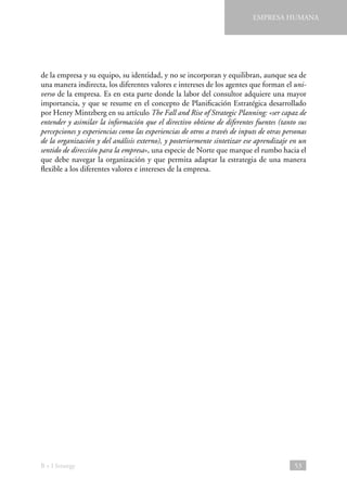 EMPRESA HUMANA

de la empresa y su equipo, su identidad, y no se incorporan y equilibran, aunque sea de
una manera indirecta, los diferentes valores e intereses de los agentes que forman el universo de la empresa. Es en esta parte donde la labor del consultor adquiere una mayor
importancia, y que se resume en el concepto de Planificación Estratégica desarrollado
por Henry Mintzberg en su artículo The Fall and Rise of Strategic Planning: «ser capaz de
entender y asimilar la información que el directivo obtiene de diferentes fuentes (tanto sus
percepciones y experiencias como las experiencias de otros a través de inputs de otras personas
de la organización y del análisis externo), y posteriormente sintetizar ese aprendizaje en un
sentido de dirección para la empresa», una especie de Norte que marque el rumbo hacia el
que debe navegar la organización y que permita adaptar la estrategia de una manera
flexible a los diferentes valores e intereses de la empresa.

B + I Strategy

53

 