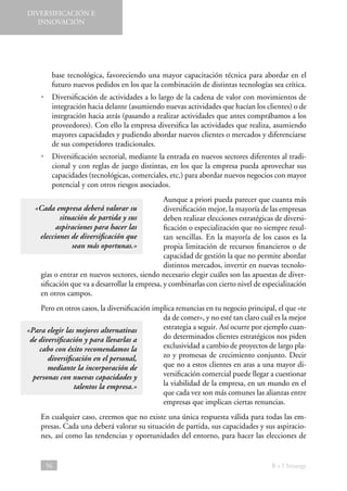DIVERSIFICACIÓN E
INNOVACIÓN

base tecnológica, favoreciendo una mayor capacitación técnica para abordar en el
futuro nuevos pedidos en los que la combinación de distintas tecnologías sea crítica.
• 
Diversificación de actividades a lo largo de la cadena de valor con movimientos de
integración hacia delante (asumiendo nuevas actividades que hacían los clientes) o de
integración hacia atrás (pasando a realizar actividades que antes comprábamos a los
proveedores). Con ello la empresa diversifica las actividades que realiza, asumiendo
mayores capacidades y pudiendo abordar nuevos clientes o mercados y diferenciarse
de sus competidores tradicionales.
• 
Diversificación sectorial, mediante la entrada en nuevos sectores diferentes al tradicional y con reglas de juego distintas, en los que la empresa pueda aprovechar sus
capacidades (tecnológicas, comerciales, etc.) para abordar nuevos negocios con mayor
potencial y con otros riesgos asociados.
Aunque a priori pueda parecer que cuanta más
diversificación mejor, la mayoría de las empresas
deben realizar elecciones estratégicas de diversificación o especialización que no siempre resultan sencillas. En la mayoría de los casos es la
propia limitación de recursos financieros o de
capacidad de gestión la que no permite abordar
distintos mercados, invertir en nuevas tecnologías o entrar en nuevos sectores, siendo necesario elegir cuáles son las apuestas de diversificación que va a desarrollar la empresa, y combinarlas con cierto nivel de especialización
en otros campos.

«Cada empresa deberá valorar su
situación de partida y sus
aspiraciones para hacer las
elecciones de diversificación que
sean más oportunas.»

Pero en otros casos, la diversificación implica renuncias en tu negocio principal, el que «te
da de comer», y no esté tan claro cuál es la mejor
estrategia a seguir. Así ocurre por ejemplo cuan«Para elegir las mejores alternativas
do determinados clientes estratégicos nos piden
de diversificación y para llevarlas a
exclusividad a cambio de proyectos de largo placabo con éxito recomendamos la
zo y promesas de crecimiento conjunto. Decir
diversificación en el personal,
que no a estos clientes en aras a una mayor dimediante la incorporación de
versificación comercial puede llegar a cuestionar
personas con nuevas capacidades y
la viabilidad de la empresa, en un mundo en el
talentos la empresa.»
que cada vez son más comunes las alianzas entre
empresas que implican ciertas renuncias.
En cualquier caso, creemos que no existe una única respuesta válida para todas las empresas. Cada una deberá valorar su situación de partida, sus capacidades y sus aspiraciones, así como las tendencias y oportunidades del entorno, para hacer las elecciones de

56

B + I Strategy

 