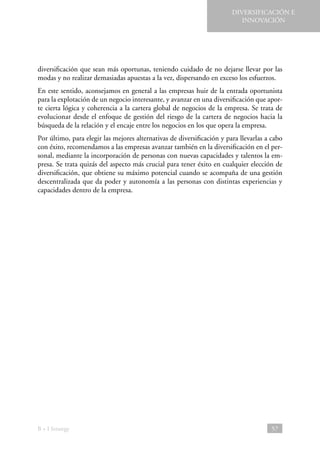 DIVERSIFICACIÓN E
INNOVACIÓN

diversificación que sean más oportunas, teniendo cuidado de no dejarse llevar por las
modas y no realizar demasiadas apuestas a la vez, dispersando en exceso los esfuerzos.
En este sentido, aconsejamos en general a las empresas huir de la entrada oportunista
para la explotación de un negocio interesante, y avanzar en una diversificación que aporte cierta lógica y coherencia a la cartera global de negocios de la empresa. Se trata de
evolucionar desde el enfoque de gestión del riesgo de la cartera de negocios hacia la
búsqueda de la relación y el encaje entre los negocios en los que opera la empresa.
Por último, para elegir las mejores alternativas de diversificación y para llevarlas a cabo
con éxito, recomendamos a las empresas avanzar también en la diversificación en el personal, mediante la incorporación de personas con nuevas capacidades y talentos la empresa. Se trata quizás del aspecto más crucial para tener éxito en cualquier elección de
diversificación, que obtiene su máximo potencial cuando se acompaña de una gestión
descentralizada que da poder y autonomía a las personas con distintas experiencias y
capacidades dentro de la empresa.

B + I Strategy

57

 