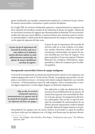 DIVERSIFICACIÓN E
INNOVACIÓN

gustar (analizando, por ejemplo, composiciones químicas); y comunicar lo que «siente»
de manera estructurada e instantánea a quién nosotros decidamos.
En el siglo XXI, los servicios (incluyendo repuestos y mantenimientos) ya suponen más
de la mitad de los beneficios anuales de las industrias de bienes de equipo2, además de
ser una fuente recurrente de ingresos que desestacionaliza la demanda. En este escenario,
resulta más clave que nunca fidelizar a nuestros clientes ante amenazas como la creciente «promiscuidad» y sofisticación de los departamentos de compras o la feroz competencia de copias de repuestos de bajo coste.
«A pesar de que la importancia del
mercado de servicios cada vez es
más evidente en la industria,
muchos directivos todavía no están
suficientemente concienciados con
apostar de manera decidida por
esta línea de negocio.»

A pesar de que la importancia del mercado de
servicios cada vez es más evidente en la industria, muchos directivos todavía no están suficientemente concienciados con apostar de manera decidida por esta línea de negocio. Una
grata excepción es el caso una empresa Tolosarra
fabricante de cortadoras, bobinadoras, empaquetadoras y líneas de transporte para la industria papelera.

Incorporando conectividad a bienes de equipo inteligentes
A través de la incorporación un sistema de monitorización remoto en sus máquinas, esta
empresa guipuzcoana creó el «Connectivity Cloud», un programa que permite a la empresa y a sus clientes conocer – en tiempo real y desde cualquier dispositivo con conexión
a Internet – el funcionamiento exacto de cada máquina, cuál es su producción, si necesita alguna reparación o si existe algún desgaste en elementos importantes.
Esta aplicación es toda una declaración de intenciones hacia la fidelización de sus clientes. El
sistema busca generar una comunidad de clientes en la que, gracias a la transparencia del sistema, todos ganan. Hoy en día, es capaz de anticipar las necesidades de mantenimiento de sus
clientes, prevenir reparaciones y reducir tiempos
de parada. Además de lograr mejoras en la productividad de los equipos con este nuevo sistema, el proveedor es capaz de justificar
con datos reales que sus máquinas son, a la larga, más baratas que las opciones alterna-

«Hoy en día, los servicios
(incluyendo repuestos y
mantenimientos) ya suponen más de
la mitad de los beneficios anuales de
las industrias de bienes de equipo.»

 
Fuente: Tim Gallagher, Mark Mitchke y Matt Rogers, “Profiting from spare parts,” The McKinsey
Quarterly, 2005

2

60

B + I Strategy

 