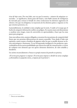 DIVERSIFICACIÓN E
INNOVACIÓN

tivas de bajo coste. Por otro lado, una vez que la muestra – número de máquinas conectadas – es significativa, forma parte del mejor y más fiable sistema de inteligencia
de mercado para conocer el detalle de cómo evolucionan los distintos segmentos de
clientes a los que nos dirigimos, la trayectoria de los distintos países o regiones en los
que tenemos presencia, etc.
Lamentablemente, la realidad es más compleja que la teoría. A nadie se le escapa que el
hecho de compartir información conlleva sus peligros. En nuestra mano está dimensionar
y canalizar estos riesgos, tratar de convertirlos en oportunidades y hacer que las cosas
pasen para progresar.
Ante esta tediosa crisis, estamos obligados a encontrar los mecanismos de competitividad
futura que nos permitan diferenciarnos de manera sostenible. Visto desde el lado más
optimista, somos enanos a hombros de gigantes sobre los que es posible alcanzar un futuro más próspero e ilusionante. Ya sea incorporando inteligencia a los productos, aprovechándonos de las nuevas posibilidades que ofrecen las redes de comunicación o a través
de cualquier otro elemento que nos aporte elementos distintivos, de valor añadido y
duraderos.
Les animo encarecidamente a buscar su propia manera de ponerlo en práctica.
«El secreto para progresar es empezar. El secreto para empezar es dividir las tareas complejas
y abrumadoras en pequeñas tareas, y empezar por la primera3.»

  Visto en un marcalibros

3

B + I Strategy

61

 