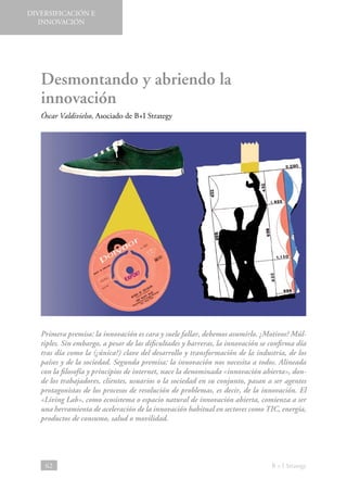 DIVERSIFICACIÓN E
INNOVACIÓN

Desmontando y abriendo la
innovación
Óscar Valdivielso, Asociado de B+I Strategy

Primera premisa: la innovación es cara y suele fallar, debemos asumirlo. ¿Motivos? Múltiples. Sin embargo, a pesar de las dificultades y barreras, la innovación se confirma día
tras día como la (¿única?) clave del desarrollo y transformación de la industria, de los
países y de la sociedad. Segunda premisa: la innovación nos necesita a todos. Alineada
con la filosofía y principios de internet, nace la denominada «innovación abierta», donde los trabajadores, clientes, usuarios o la sociedad en su conjunto, pasan a ser agentes
protagonistas de los procesos de resolución de problemas, es decir, de la innovación. El
«Living Lab», como ecosistema o espacio natural de innovación abierta, comienza a ser
una herramienta de aceleración de la innovación habitual en sectores como TIC, energía,
productos de consumo, salud o movilidad.

62

B + I Strategy

 