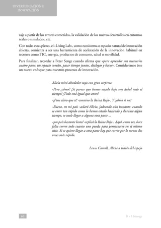 DIVERSIFICACIÓN E
INNOVACIÓN

zaje a partir de los errores cometidos, la validación de los nuevos desarrollos en entornos
reales o simulados, etc.
Con todas estas piezas, el «Living Lab», como ecosistema o espacio natural de innovación
abierta, comienza a ser una herramienta de aceleración de la innovación habitual en
sectores como TIC, energía, productos de consumo, salud o movilidad.
Para finalizar, recordar a Peter Senge cuando afirma que «para aprender son necesarios
cuatro pasos: un espacio común, pasar tiempo juntos, dialogar y hacer». Consideremos éste
un nuevo enfoque para nuestros procesos de innovación.
Alicia miró alrededor suyo con gran sorpresa.
-Pero ¿cómo? ¡Si parece que hemos estado bajo este árbol todo el
tiempo! ¡Todo está igual que antes!
-¡Pues claro que sí! -convino la Reina Roja-. Y ¿cómo si no?
-Bueno, en mi país -aclaró Alicia, jadeando aún bastante- cuando
se corre tan rápido como lo hemos estado haciendo y durante algún
tiempo, se suele llegar a alguna otra parte…
-¡un país bastante lento! -replicó la Reina Roja-. Aquí, como ves, hace
falta correr todo cuanto uno pueda para permanecer en el mismo
sitio. Si se quiere llegar a otra parte hay que correr por lo menos dos
veces más rápido.
Lewis Carroll, Alicia a través del espejo

66

B + I Strategy

 