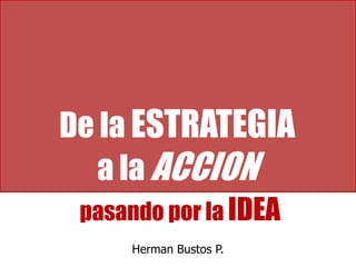 De la ESTRATEGIAa la ACCION  pasando por la IDEA Herman Bustos P. 