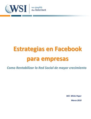      
   
   
   
   
   
   
   
   
   
   
   
   
   
   
   
   
   
   
   
   
      Estrategias en Facebook 
   


           para empresas 
   
   
   



Como Rentabilizar la  Red  Social  de  mayor crecimiento  
                      R S          d m




                                          WSI  White Paper 

                                               Marzo 2010
 