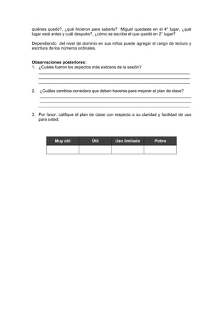 quiénes quedó?, ¿qué hicieron para saberlo? Miguel quedaste en el 4° lugar, ¿qué
lugar está antes y cuál después?, ¿cómo se escribe el que quedó en 2° lugar?
Dependiendo del nivel de dominio en sus niños puede agregar el rango de lectura y
escritura de los números ordinales,
Observaciones posteriores:
1. ¿Cuáles fueron los aspectos más exitosos de la sesión?
__________________________________________________________________
__________________________________________________________________
__________________________________________________________________
2.

¿Cuáles cambios considera que deben hacerse para mejorar el plan de clase?
__________________________________________________________________
__________________________________________________________________
__________________________________________________________________

3. Por favor, califique el plan de clase con respecto a su claridad y facilidad de uso
para usted.

Muy útil

Útil

Uso limitado

Pobre

 