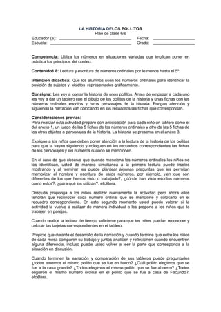 Educador (a):
Escuela:

LA HISTORIA DELOS POLLITOS
Plan de clase 6/6
Fecha:
Grado:

Competencia: Utiliza los números en situaciones variadas que implican poner en
práctica los principios del conteo.
Contenido1.8: Lectura y escritura de números ordinales por lo menos hasta el 5º.
Intención didáctica: Que los alumnos usen los números ordinales para identificar la
posición de sujetos y objetos representados gráficamente.
Consigna: Les voy a contar la historia de unos pollitos. Antes de empezar a cada uno
les voy a dar un tablero con el dibujo de los pollitos de la historia y unas fichas con los
números ordinales escritos y otros personajes de la historia. Pongan atención y
siguiendo la narración van colocando en los recuadros las fichas que correspondan.
Consideraciones previas:
Para realizar esta actividad prepare con anticipación para cada niño un tablero como el
del anexo 1, un juego de las 5 fichas de los números ordinales y otro de las 5 fichas de
los otros objetos o personajes de la historia. La historia se presenta en el anexo 3.
Explique a los niños que deben poner atención a la lectura de la historia de los pollitos
para que la vayan siguiendo y coloquen en los recuadros correspondientes las fichas
de los personajes y los números cuando se mencionen.
En el caso de que observe que cuando menciona los números ordinales los niños no
los identifican, usted de manera simultánea a la primera lectura puede írselos
mostrando y al terminar les puede plantear algunas preguntas que les permitan
memorizar el nombre y escritura de estos números, por ejemplo, ¿en que son
diferentes de los que hemos visto o trabajado?, ¿dónde han visto escritos números
como estos?, ¿para qué los utilizan?, etcétera.
Después proponga a los niños realizar nuevamente la actividad pero ahora ellos
tendrán que reconocer cada número ordinal que se mencione y colocarlo en el
recuadro correspondiente. En este segundo momento usted puede valorar si la
actividad la vuelve a realizar de manera individual o les propone a los niños que lo
trabajen en parejas.
Cuando realice la lectura de tiempo suficiente para que los niños puedan reconocer y
colocar las tarjetas correspondientes en el tablero.
Propicie que durante el desarrollo de la narración y cuando termine que entre los niños
de cada mesa comparen su trabajo y juntos analicen y reflexionen cuando encuentren
alguna diferencia, incluso puede usted volver a leer la parte que corresponda a la
situación en discusión.
Cuando terminen la narración y comparación de sus tableros puede preguntarles
¿todos tenemos el mismo pollito que se fue en barco? ¿Cuál pollito elegimos que se
fue a la casa grande? ¿Todos elegimos el mismo pollito que se fue al cerro? ¿Todos
eligieron el mismo número ordinal en el pollito que se fue a casa de Facundo?,
etcétera.

 