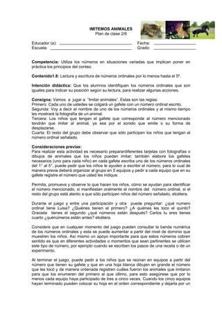 IMITEMOS ANIMALES
Plan de clase 2/6
Educador (a):
Escuela:

Fecha:
Grado:

Competencia: Utiliza los números en situaciones variadas que implican poner en
práctica los principios del conteo.
Contenido1.8: Lectura y escritura de números ordinales por lo menos hasta el 5º.
Intención didáctica: Que los alumnos identifiquen los números ordinales que son
iguales para indicar su posición según su lectura, para realizar algunas acciones.
Consigna: Vamos a jugar a “Imitar animales”. Estas son las reglas:
Primero: Cada uno de ustedes se colgará un gafete con un número ordinal escrito.
Segunda: Voy a decir el nombre de uno de los números ordinales y al mismo tiempo
les mostraré la fotografía de un animal.
Tercera: Los niños que tengan el gafete que corresponde al número mencionado
tendrán que imitar al animal, ya sea por el sonido que emite o su forma de
desplazarse.
Cuarta: El resto del grupo debe observar que sólo participen los niños que tengan el
número ordinal señalado.
Consideraciones previas:
Para realizar esta actividad es necesario preparardiferentes tarjetas con fotografías o
dibujos de animales que los niños puedan imitar; también elabore los gafetes
necesarios (uno para cada niño) en cada gafete escriba uno de los números ordinales
del 1° al 5°, puede pedir que los niños le ayuden a escribir el número, para lo cual de
manera previa deberá organizar al grupo en 5 equipos y pedir a cada equipo que en su
gafete registre el número que usted les indique.
Permita, promueva y observe lo que hacen los niños, cómo se ayudan para identificar
el número mencionado, si manifiestan oralmente el nombre del número ordinal, si el
resto del grupo está atento a que sólo participen niños del número señalado, etcétera.
Durante el juego y entre una participación y otra puede preguntar: ¿qué numero
ordinal tiene Luisa? ¿Quiénes tienen el primero? ¿A quiénes les toco el quinto?
Graciela tienes el segundo ¿qué números están después? Carlos tu eres tienes
cuarto ¿quénúmeros están antes? etcétera.
Considere que en cualquier momento del juego pueden consultar la banda numérica
de los números ordinales y esta se puede aumentar a partir del nivel de dominio que
muestren los niños. Así mismo un apoyo importante para que estos números cobren
sentido es que en diferentes actividades o momentos que sean pertinentes se utilicen
este tipo de número, por ejemplo cuando se escriben los pasos de una receta o de un
experimento.
Al terminar el juego, puede pedir a los niños que se reúnan en equipos a partir del
número que tienen su gafete y que en una hoja blanca dibujen en grande el número
que les tocó y de manera ordenada registren cuáles fueron los animales que imitaron
para que los enumeren del primero al que último, para esto asegúrese que por lo
menos cada equipo haya participado de tres a cinco veces. Cuando los cinco equipos
hayan terminado pueden colocar su hoja en el orden correspondiente y dejarla por un

 