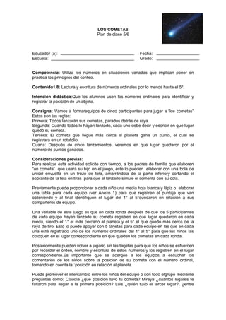LOS COMETAS
Plan de clase 5/6

Educador (a):
Escuela:

Fecha:
Grado:

Competencia: Utiliza los números en situaciones variadas que implican poner en
práctica los principios del conteo.
Contenido1.8: Lectura y escritura de números ordinales por lo menos hasta el 5º.
Intención didáctica:Que los alumnos usen los números ordinales para identificar y
registrar la posición de un objeto.
Consigna: Vamos a formarequipos de cinco participantes para jugar a “los cometas”
Estas son las reglas:
Primera: Todos lanzarán sus cometas, parados detrás de raya.
Segunda: Cuando todos lo hayan lanzado, cada uno debe decir y escribir en qué lugar
quedó su cometa.
Tercera: El cometa que llegue más cerca al planeta gana un punto, el cual se
registrara en un rotafolio.
Cuarta: Después de cinco lanzamientos, veremos en que lugar quedaron por el
número de puntos ganados.
Consideraciones previas:
Para realizar esta actividad solicite con tiempo, a los padres de familia que elaboren
“un cometa” que usará su hijo en el juego, éste lo pueden elaborar con una bola de
unicel envuelta en un trozo de tela, amarrándola de la parte inferiory cortando el
sobrante de la tela en tiras para que al lanzarlo simule el comenta con su cola.
Previamente puede proporcionar a cada niño una media hoja blanca y lápiz o elaborar
una tabla para cada equipo (ver Anexo 1) para que registren el puntaje que van
obteniendo y al final identifiquen el lugar del 1° al 5°quedaron en relación a sus
compañeros de equipo.
Una variable de este juego es que en cada ronda después de que los 5 participantes
de cada equipo hayan lanzado su cometa registren en qué lugar quedaron en cada
ronda, siendo el 1° el más cercano al planeta y el 5° el que quedó más cerca de la
raya de tiro. Esto lo puede apoyar con 5 tarjetas para cada equipo en las que en cada
una esté registrado uno de los números ordinales del 1° al 5° para que los niños las
coloquen en el lugar correspondiente en que queden los cometas en cada ronda.
Posteriormente pueden volver a jugarlo sin las tarjetas para que los niños se esfuercen
por recordar el orden, nombre y escritura de estos números y los registren en el lugar
correspondiente.Es importante que se acerque a los equipos a escuchar los
comentarios de los niños sobre la posición de su cometa con el número ordinal,
tomando en cuenta la ´posición en relación al planeta.
Puede promover el intercambio entre los niños del equipo o con todo elgrupo mediante
preguntas como: Claudia ¿qué posición tuvo tu cometa? Mireya ¿cuántos lugares te
faltaron para llegar a la primera posición? Luis ¿quién tuvo el tercer lugar?, ¿entre

 