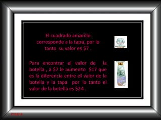 El cuadrado amarillo corresponde a la tapa, por lo tanto  su valor es $7 . Para encontrar el valor de  la botella , a $7 le aumento  $17 que es la diferencia entre el valor de la botella y la tapa  por lo tanto el valor de la botella es $24 .  Profesora  Ximena Obregón del Castillo 17/09/10 