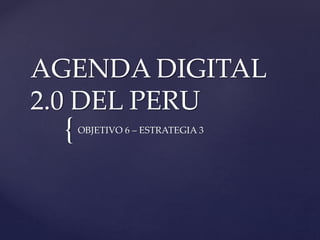 {
AGENDA DIGITAL
2.0 DEL PERU
OBJETIVO 6 – ESTRATEGIA 3
 