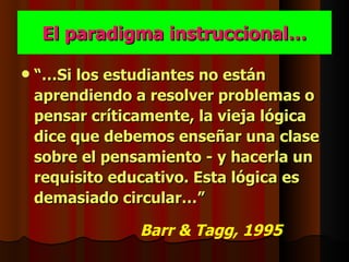 El paradigma instruccional…

   “…Si los estudiantes no están
    aprendiendo a resolver problemas o
    pensar críticamente, la vieja lógica
    dice que debemos enseñar una clase
    sobre el pensamiento - y hacerla un
    requisito educativo. Esta lógica es
    demasiado circular…”

                 Barr & Tagg, 1995
 