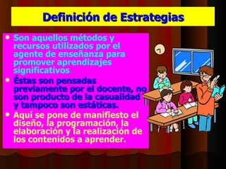 Definición de Estrategias
 Son aquellos métodos y
  recursos utilizados por el
  agente de enseñanza para
  promover aprendizajes
  significativos.
 Éstas son pensadas
  previamente por el docente, no
  son producto de la casualidad
  y tampoco son estáticas.
 Aquí se pone de manifiesto el
  diseño, la programación, la
  elaboración y la realización de
  los contenidos a aprender.
 
