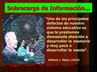 Sobrecarga de Información...
            “Uno de los principales
             defectos de nuestro
             sistema educativo es
             que le prestamos
             demasiada atención a
             desarrollar la memoria
             y muy poca a
             desarrollar la mente”.

             William J. Mayo (1933)
 