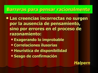 Barreras para pensar racionalmente
   Las creencias incorrectas no surgen
    por la ausencia de pensamiento,
    sino por errores en el proceso de
    razonamiento:
     Exagerando  lo improbable
     Correlaciones ilusorias
     Heurística de disponibilidad
     Sesgo de confirmación

                                     Halpern
 