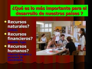 ¿Qué es lo más importante para el
        desarrollo de nuestros países ?
   Recursos
    naturales?
    Limitado.
   Recursos
    financieros?
    Inestable, fugaz.
   Recursos
    humanos?
    Potencial formativo y
    generador de
    conocimiento.
 