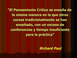 “El Pensamiento Crítico se enseña de
   la misma manera en la que otros
    cursos tradicionalmente se han
      enseñado, con un exceso de
  conferencias y tiempo insuficiente
           para la práctica”



                 Richard Paul
 