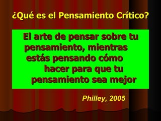 ¿Qué es el Pensamiento Crítico?

  El arte de pensar sobre tu
  pensamiento, mientras
   estás pensando cómo
       hacer para que tu
    pensamiento sea mejor

               Philley, 2005
 