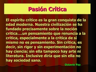 Pasión Crítica
El espíritu crítico es la gran conquista de la
edad moderna. Nuestra civilización se ha
fundado precisamente sobre la noción
crítica….un pensamiento que renuncia a la
crítica, especialmente a la crítica de sí
mismo no es pensamiento. Sin crítica, es
decir, sin rigor y sin experimentación no
hay ciencia; sin ella tampoco hay arte ni
literatura. Inclusive diría que sin ella no
hay sociedad sana.
                                 Octavio Paz
 