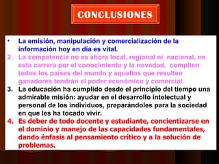 CONCLUSIONES

•  La emisión, manipulación y comercialización de la
   información hoy en día es vital.
2. La competencia no es ahora local, regional ni nacional, en
   esta carrera por el conocimiento y la novedad, compiten
   todos los países del mundo y aquellos que resulten
   ganadores tendrán el poder económico y comercial.
3. La educación ha cumplido desde el principio del tiempo una
   admirable misión: ayudar en el desarrollo intelectual y
   personal de los individuos, preparándoles para la sociedad
   en que les ha tocado vivir.
4. Es deber de todo docente y estudiante, concientizarse en
   el dominio y manejo de las capacidades fundamentales,
   dando énfasis al pensamiento crítico y a la solución de
   problemas.
 