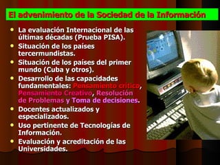El advenimiento de la Sociedad de la Información
   La evaluación Internacional de las
    últimas décadas (Prueba PISA).
   Situación de los países
    tercermundistas.
   Situación de los países del primer
    mundo (Cuba y otros).
   Desarrollo de las capacidades
    fundamentales: Pensamiento crítico,
    Pensamiento Creativo, Resolución
    de Problemas y Toma de decisiones.
   Docentes actualizados y
    especializados.
   Uso pertinente de Tecnologías de
    Información.
   Evaluación y acreditación de las
    Universidades.
 