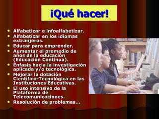 ¡Qué hacer!
   Alfabetizar e infoalfabetizar.
   Alfabetizar en los idiomas
    extranjeros.
   Educar para emprender.
   Aumentar el promedio de
    años de la educación
    (Educación Continua).
   Énfasis hacia la investigación
    aplicada y/o tecnológica.
   Mejorar la dotación
    Científico-Tecnológica en las
    Instituciones Educativas.
   El uso intensivo de la
    Plataforma de
    Telecomunicaciones.
   Resolución de problemas...
 
