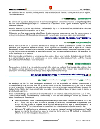 La Estrategia de las                5S                                                                                       por: Edgar Piña

La constancia en una actividad, mente positiva para el desarrollo de hábitos y lucha por alcanzar un objetivo.
Todo esto es Shikari.

                                                                                              7. SHITSUKOKU - COMPROMISO
Es cumplir con lo pactado. Los procesos de conversación generan compromiso. Cuando se empeña la palabra
se hace todo el esfuerzo por cumplir. Es una ética que se desarrolla en los lugares de trabajo a partir de una
alta moral personal.
Algunas personas logran ser disciplinadas y constantes (5ª S y 6ª S). Sin embargo, es posible que las personas
no estén totalmente comprometidas con la tarea.
Shitsukoku significa perseverancia pala el logro de algo, pero esa perseverancia nace del convencimiento y
entendimiento de que el fin buscado es necesario, útil y urgente para la persona y para toda la sociedad.

                                                                RELACIONADAS CON LA ORGANIZACIÓN Y EMPRESA

                                                                                                   8. SEISHOO - COORDINACIÓN
Esta S tiene que ver con la capacidad de realizar un trabajo con método y teniendo en cuenta a las demás
personas que integran el equipo de trabajo. Busca aglutinar los esfuerzos para el logro de un objetivo
establecido. Se trata de lograr que los músicos de una orquesta logren la mejor interpretación para el público,
donde los instrumentos principales y secundarios actúan bajo una sincronización perfecta de acuerdo a un
orden establecido en la partitura.
Esto mismo debe ser el trabajo en una empresa. Los equipos deben tener métodos de trabajo, de coordinación
y un plan para que no queda en lo posible nada a la suerte o sorpresa. Los resultados finales serán los mejores
para cada actor en el trabajo y para la empresa.

                                                                                                    9. SEIDO - SINCRONIZACIÓN
Para mantener el ritmo de la interpretación musical, debe existir una partitura. En el trabajo debe existir un plan
de trabajo, normas específicas que indiquen lo que cada persona debe realizar. Los procedimientos y
estándares ayudarán a armonizar el trabajo. Seido implica normalizar el trabajo.

                                            RELACIÓN ENTRE EL TPM Total Productive Maintenance Y LAS 5S

                                                     5S - TPM Manenimiento Productrivo Total- TQC Control Total de la Calidad- JIT Justo a Tiempo
La estrategia de las 5S está fuertemente relacionada con las actividades de calidad, productividad y
competitividad de una empresa. Las 5S se deben asumir como los fundamentos sobre los que se puede
construir una cultura de calidad, ya que están orientadas a reforzar actitudes y buenos hábitos en el puesto de
trabajo. Estos hábitos de trabajo disciplinado, ordenado y con método conducen a lograr metas de calidad y
productividad superiores.
Si se analiza la trilogía que caracteriza la competitividad de los sistemas productivos japoneses (Just in Time,
Total Quality Control y Total Productive Maintenance), la base de estas estrategias son las 5S. Veamos un
breve comentario de esta relación:
      •     Las dos primeras S tienen un efecto significativo en la aplicación de los controles visuales de stocks en
            el JIT. "Cada cosa en su sitio" conduce a que sea fácil el control de materiales de producción que
            sobran o la falta de ellos al observar que el sitio indicado y marcado no tiene el material esperado. La
            cuarta y quinta "S" contribuye a lograr un respeto por los estándares de producción y de otro tipo.
      •     La tercera "S" está fuertemente relacionada con la primera etapa del mantenimiento autónomo. Para la
            puesta en marcha de este primer paso, la existencia de la cultura de 5S facilitará la introducción
            eficiente de los diferentes pasos de autónomo.


                                                                                        ©
Compilación y Desarrollo: Rogelio   Carrillo Penso            Gotas de Conocimiento                                    06.01.07 Pag. 10 de 40
 